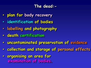 The dead:-

• plan for body recovery
• identification of bodies

• labelling and photography
• death certification

• uncontaminated preservation of evidence
• collection and storage of personal effects

• organising an area for
examination of bodies.

 