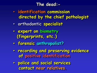 The dead:• identification commission
directed by the chief pathologist
• orthodontic specialist

• expert on biometry
(fingerprints, etc.)
• forensic anthropolist?
• recording and preserving evidence
of positive identification
• police and social services
contact near relatives.

 