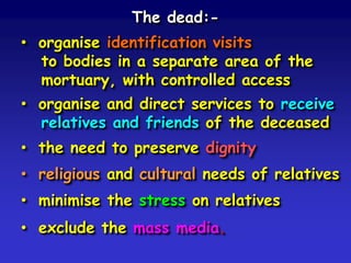 The dead:• organise identification visits
to bodies in a separate area of the
mortuary, with controlled access
• organise and direct services to receive
relatives and friends of the deceased
• the need to preserve dignity
• religious and cultural needs of relatives
• minimise the stress on relatives
• exclude the mass media.

 