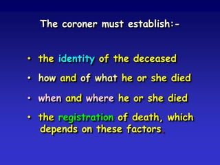 The coroner must establish:• the identity of the deceased
• how and of what he or she died
• when and where he or she died

• the registration of death, which
depends on these factors.

 