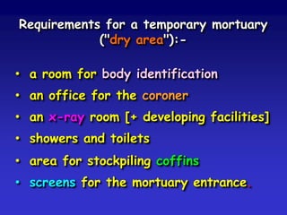 Requirements for a temporary mortuary
("dry area"):• a room for body identification
• an office for the coroner
• an x-ray room [+ developing facilities]
• showers and toilets
• area for stockpiling coffins
• screens for the mortuary entrance.

 