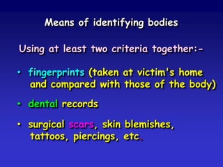 Means of identifying bodies
Using at least two criteria together:-

• fingerprints (taken at victim's home
and compared with those of the body)
• dental records
• surgical scars, skin blemishes,
tattoos, piercings, etc.

 