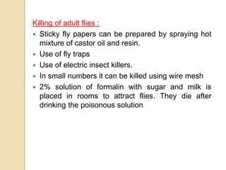 Killing of adult flies :
 Sticky fly papers can be prepared by spraying hot
mixture of castor oil and resin.
 Use of fly traps
 Use of electric insect killers.
 In small numbers it can be killed using wire mesh
 2% solution of formalin with sugar and milk is
placed in rooms to attract flies. They die after
drinking the poisonous solution
 