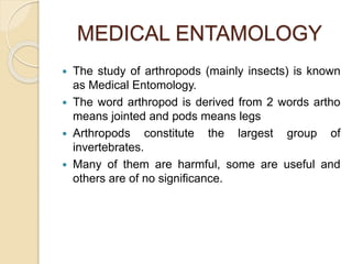 MEDICAL ENTAMOLOGY
 The study of arthropods (mainly insects) is known
as Medical Entomology.
 The word arthropod is derived from 2 words artho
means jointed and pods means legs
 Arthropods constitute the largest group of
invertebrates.
 Many of them are harmful, some are useful and
others are of no significance.
 