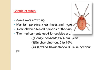 Control of mites:
 Avoid over crowding
 Maintain personal cleanliness and hygiene.
 Treat all the affected persons of the family.
 The medicaments used for scabies are:
(i)Benzyl benzoate 25% emulsion
(ii)Sulphur ointment 2 to 10%
(iii)Benzene hexachloride 0.5% in coconut
oil
 