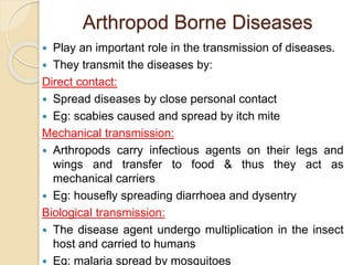 Arthropod Borne Diseases
 Play an important role in the transmission of diseases.
 They transmit the diseases by:
Direct contact:
 Spread diseases by close personal contact
 Eg: scabies caused and spread by itch mite
Mechanical transmission:
 Arthropods carry infectious agents on their legs and
wings and transfer to food & thus they act as
mechanical carriers
 Eg: housefly spreading diarrhoea and dysentry
Biological transmission:
 The disease agent undergo multiplication in the insect
host and carried to humans
 Eg: malaria spread by mosquitoes
 