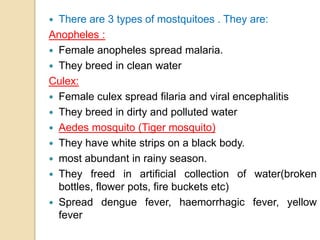  There are 3 types of mostquitoes . They are:
Anopheles :
 Female anopheles spread malaria.
 They breed in clean water
Culex:
 Female culex spread filaria and viral encephalitis
 They breed in dirty and polluted water
 Aedes mosquito (Tiger mosquito)
 They have white strips on a black body.
 most abundant in rainy season.
 They freed in artificial collection of water(broken
bottles, flower pots, fire buckets etc)
 Spread dengue fever, haemorrhagic fever, yellow
fever
 