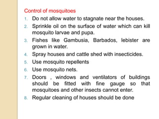 Control of mosquitoes
1. Do not allow water to stagnate near the houses.
2. Sprinkle oil on the surface of water which can kill
mosquito larvae and pupa.
3. Fishes like Gambusia, Barbados, lebister are
grown in water.
4. Spray houses and cattle shed with insecticides.
5. Use mosquito repellents
6. Use mosquito nets.
7. Doors , windows and ventilators of buildings
should be fitted with fine gauge so that
mosquitoes and other insects cannot enter.
8. Regular cleaning of houses should be done
 