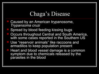 Chaga’s Disease
 Caused by an American trypanosome,
Trypansoma cruzi
 Spread by blood feeding kissing bugs
 Occurs throughout Central and South America,
with some cases reported in the Southern US
 Use “reservoir animals” like raccoons and
armadillos to keep population present
 Heart and blood vessel damage is a common
symptom due to chemicals released by the
parasites in the blood
 