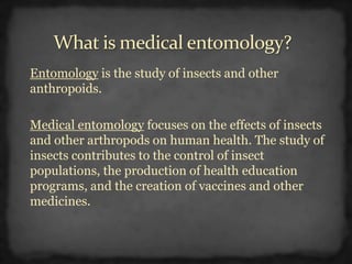 Entomology is the study of insects and other
anthropoids.
Medical entomology focuses on the effects of insects
and other arthropods on human health. The study of
insects contributes to the control of insect
populations, the production of health education
programs, and the creation of vaccines and other
medicines.
 