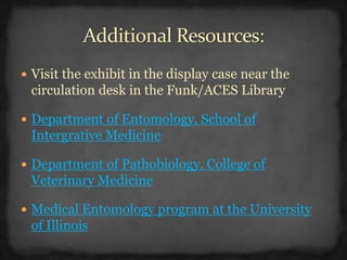  Visit the exhibit in the display case near the
circulation desk in the Funk/ACES Library
 Department of Entomology, School of
Intergrative Medicine
 Department of Pathobiology, College of
Veterinary Medicine
 Medical Entomology program at the University
of Illinois
 