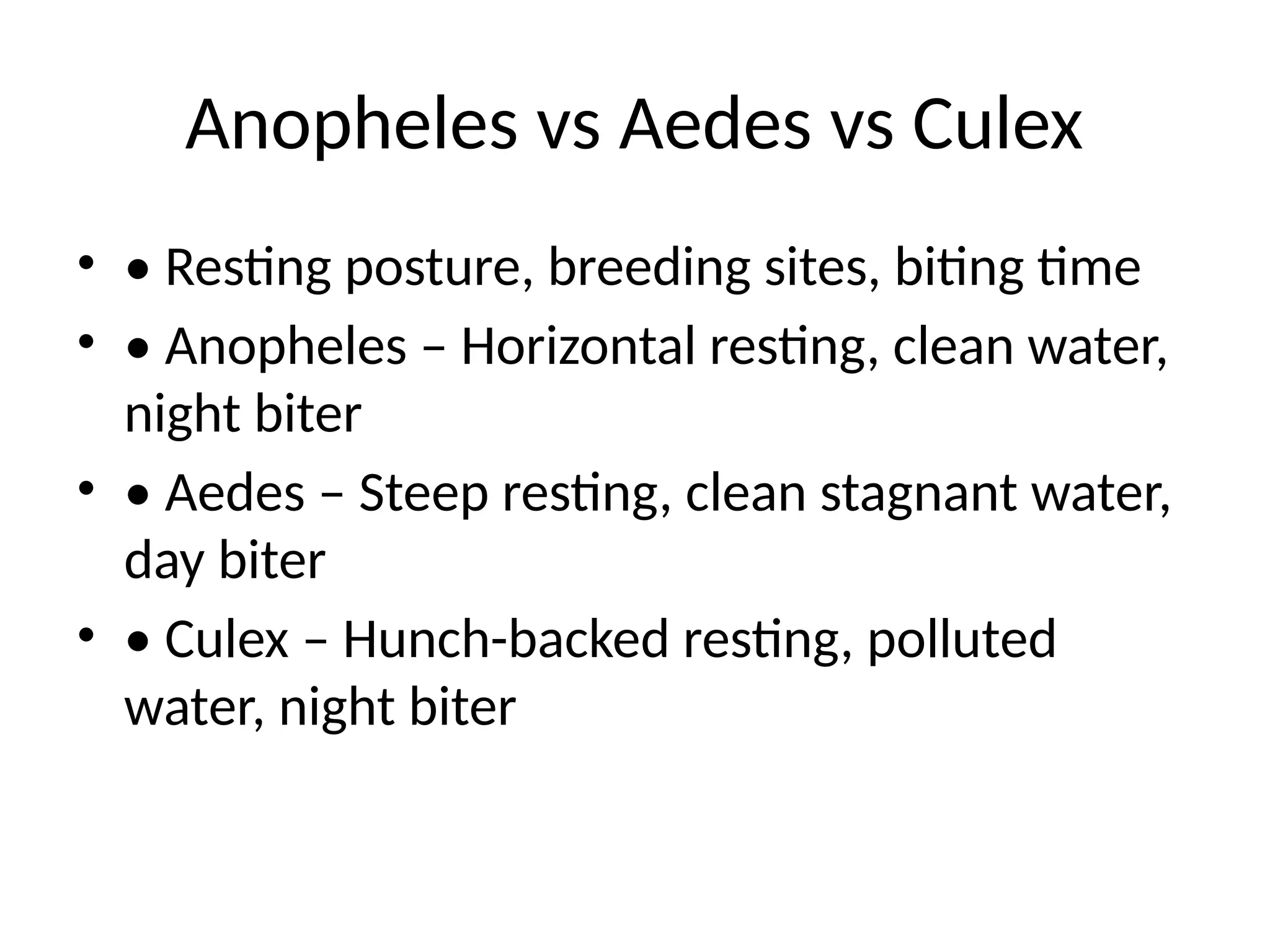 Anopheles vs Aedes vs Culex
• • Resting posture, breeding sites, biting time
• • Anopheles – Horizontal resting, clean water,
night biter
• • Aedes – Steep resting, clean stagnant water,
day biter
• • Culex – Hunch-backed resting, polluted
water, night biter
 