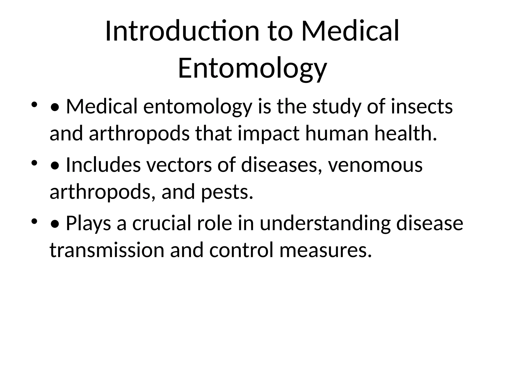 Introduction to Medical
Entomology
• • Medical entomology is the study of insects
and arthropods that impact human health.
• • Includes vectors of diseases, venomous
arthropods, and pests.
• • Plays a crucial role in understanding disease
transmission and control measures.
 