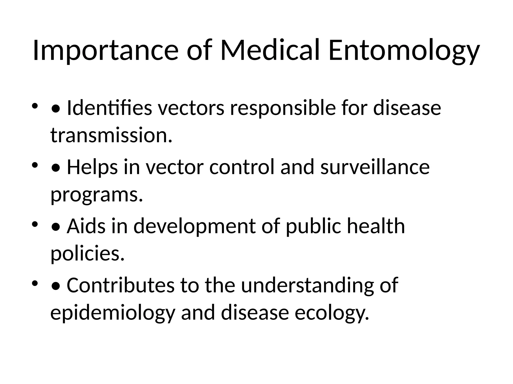 Importance of Medical Entomology
• • Identifies vectors responsible for disease
transmission.
• • Helps in vector control and surveillance
programs.
• • Aids in development of public health
policies.
• • Contributes to the understanding of
epidemiology and disease ecology.
 