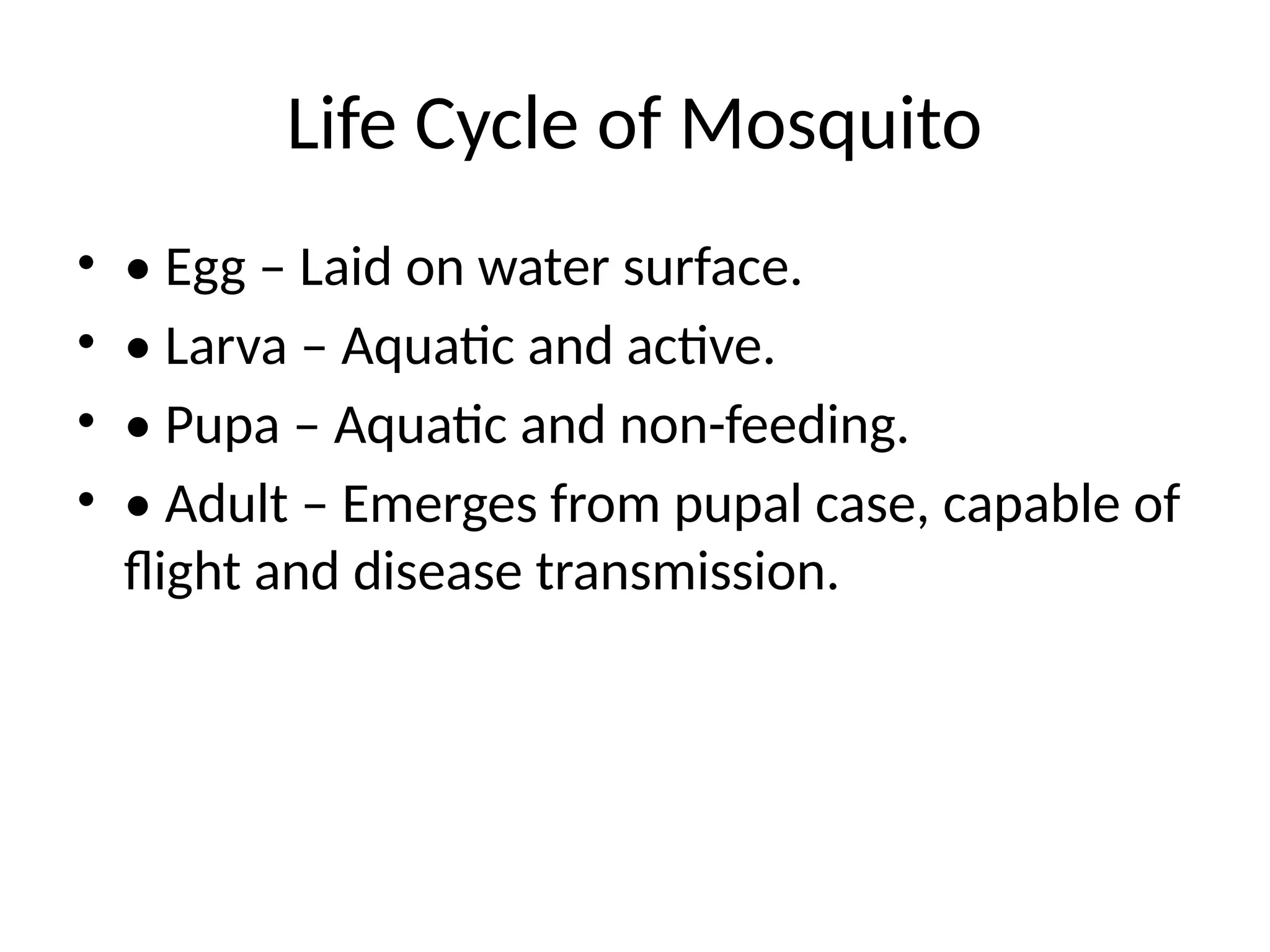 Life Cycle of Mosquito
• • Egg – Laid on water surface.
• • Larva – Aquatic and active.
• • Pupa – Aquatic and non-feeding.
• • Adult – Emerges from pupal case, capable of
flight and disease transmission.
 