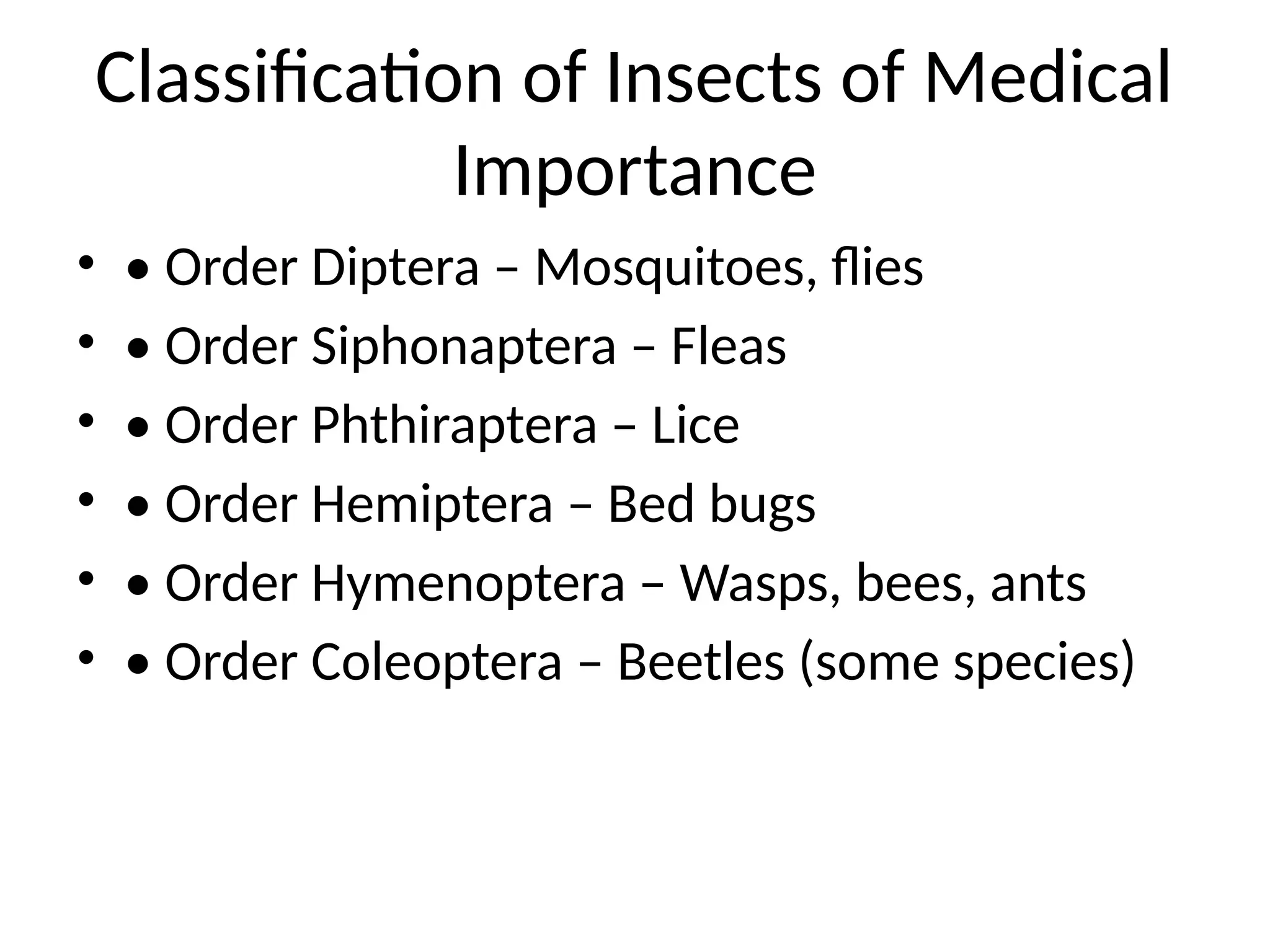 Classification of Insects of Medical
Importance
• • Order Diptera – Mosquitoes, flies
• • Order Siphonaptera – Fleas
• • Order Phthiraptera – Lice
• • Order Hemiptera – Bed bugs
• • Order Hymenoptera – Wasps, bees, ants
• • Order Coleoptera – Beetles (some species)
 