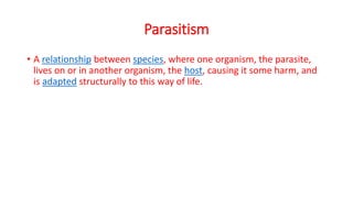Parasitism
• A relationship between species, where one organism, the parasite,
lives on or in another organism, the host, causing it some harm, and
is adapted structurally to this way of life.
 