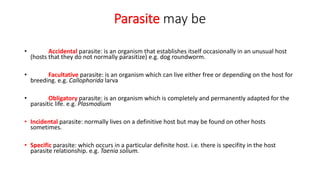 Parasite may be
• Accidental parasite: is an organism that establishes itself occasionally in an unusual host
(hosts that they do not normally parasitize) e.g. dog roundworm.
• Facultative parasite: is an organism which can live either free or depending on the host for
breeding. e.g. Callophorida larva
• Obligatory parasite: is an organism which is completely and permanently adapted for the
parasitic life. e.g. Plasmodium
• Incidental parasite: normally lives on a definitive host but may be found on other hosts
sometimes.
• Specific parasite: which occurs in a particular definite host. i.e. there is specifity in the host
parasite relationship. e.g. Taenia solium.
 