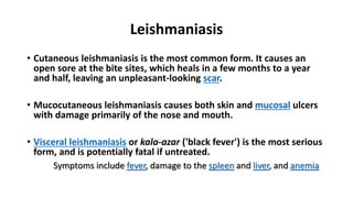 Leishmaniasis
• Cutaneous leishmaniasis is the most common form. It causes an
open sore at the bite sites, which heals in a few months to a year
and half, leaving an unpleasant-looking scar.
• Mucocutaneous leishmaniasis causes both skin and mucosal ulcers
with damage primarily of the nose and mouth.
• Visceral leishmaniasis or kala-azar ('black fever') is the most serious
form, and is potentially fatal if untreated.
Symptoms include fever, damage to the spleen and liver, and anemia
 
