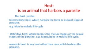 Host:
is an animal that harbors a parasite
The host may be:
• Intermediate host: which harbors the larva or asexual stage of
parasite.
e.g. Man in malaria life cycle
• Definitive host: which harbors the mature stages or the sexual
stages of the parasite. e.g. Mosquitoes in malaria life cycle.
• reservoir host: is any host other than man which harbors the
parasite.
 