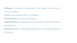 Pathogen: is the parasite responsible of the disease condition or the
causative organism.
Vector: is an arthropod carrier of a pathogen.
Enteric disease: is an intestinal pathogen.
Endemic disease: is a pathogenic disease found in a definite locality in a
permanent way.
Epidemic disease: is the sudden appearance of a pathogenic disease in
any locality.
 