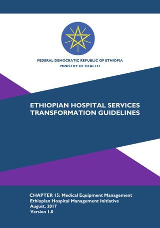1
FEDERAL DEMOCRATIC REPUBLIC OF ETHIOPIA
MINISTRY OF HEALTH
ETHIOPIAN HOSPITAL SERVICES
TRANSFORMATION GUIDELINES
CHAPTER 15: Medical Equipment Management
Ethiopian Hospital Management Initiative
Version 1.0
August, 2017
 