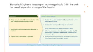 Biomedical Engineers investing on technology should fall in line with
the overall expansion strategy of the hospital
• Visualize the future of care (demand & competition) in current
regions & micro-market
• Identify where to compete & strategy for competition
• Define requirements from space, technology & talent
• Define future state operations & workflow; refurbish HIS, IT &
other systems to migrate to new workflows & processes {not
merely scale up}
• Identify leadership requirements to develop focus areas across
clinical, operational & technological domains
Needed for Modern Approach
• Design space, investment & resource allocation on the
basis of growth in departments & practices
• Reinforce or scale up existing systems, workflows &
incentives
• Augment clinical departments & specialties
Conventional
Technology partner should be a “Trusted “partner throughout the journey
 
