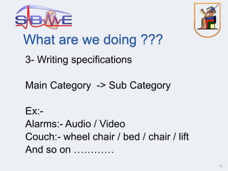 What are we doing ???
3- Writing specifications
Main Category -> Sub Category
Ex:-
Alarms:- Audio / Video
Couch:- wheel chair / bed / chair / lift
And so on …………
16
 