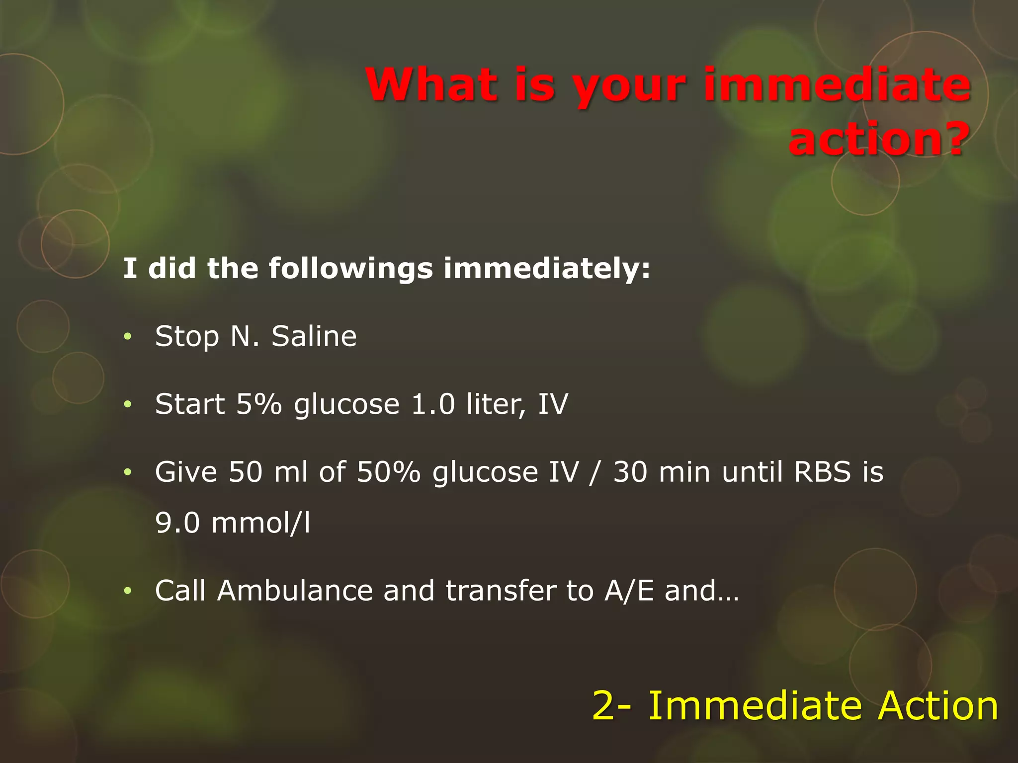 What is your immediate
action?
I did the followings immediately:
• Stop N. Saline
• Start 5% glucose 1.0 liter, IV
• Give 50 ml of 50% glucose IV / 30 min until RBS is
9.0 mmol/l
• Call Ambulance and transfer to A/E and…
2- Immediate Action
 