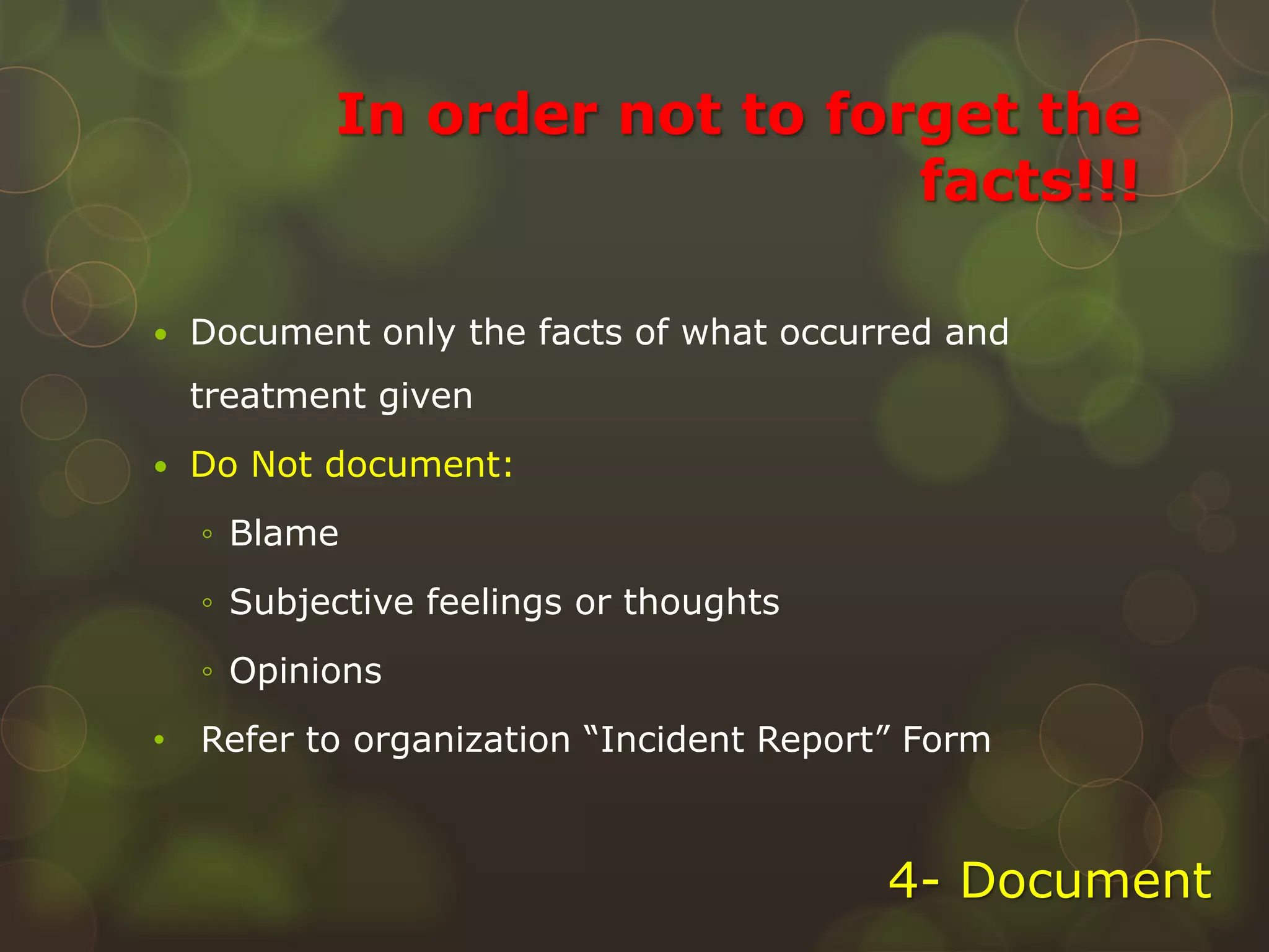 In order not to forget the
facts!!!
 Document only the facts of what occurred and
treatment given
 Do Not document:
◦ Blame
◦ Subjective feelings or thoughts
◦ Opinions
• Refer to organization “Incident Report” Form
4- Document
 