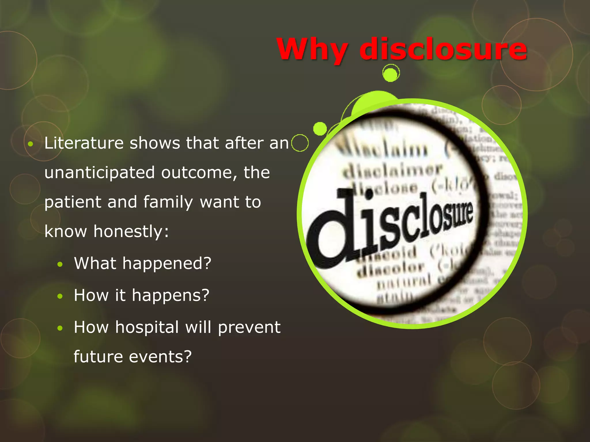 Why disclosure
 Literature shows that after an
unanticipated outcome, the
patient and family want to
know honestly:
 What happened?
 How it happens?
 How hospital will prevent
future events?
 