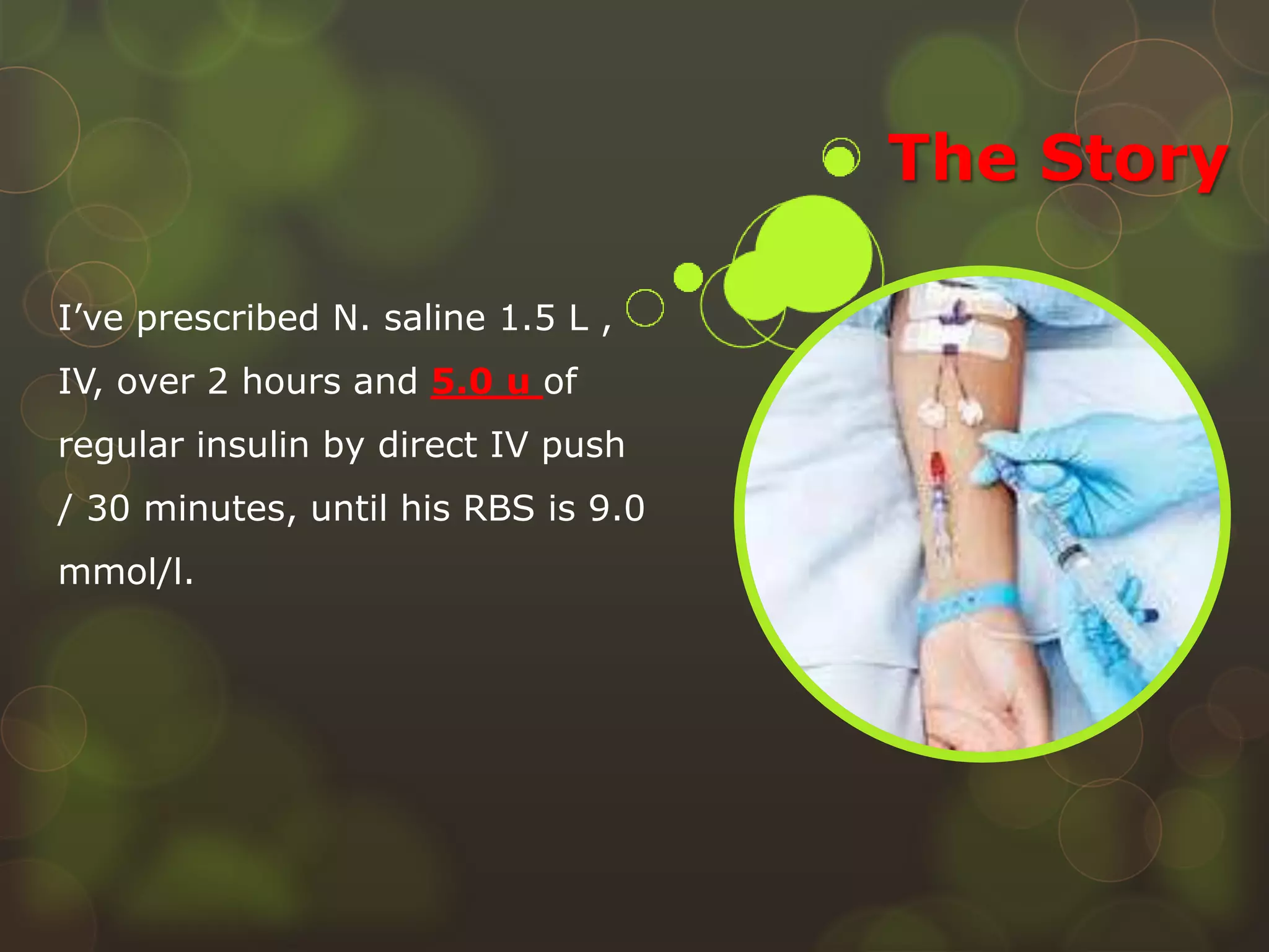 The Story
I’ve prescribed N. saline 1.5 L ,
IV, over 2 hours and 5.0 u of
regular insulin by direct IV push
/ 30 minutes, until his RBS is 9.0
mmol/l.
 