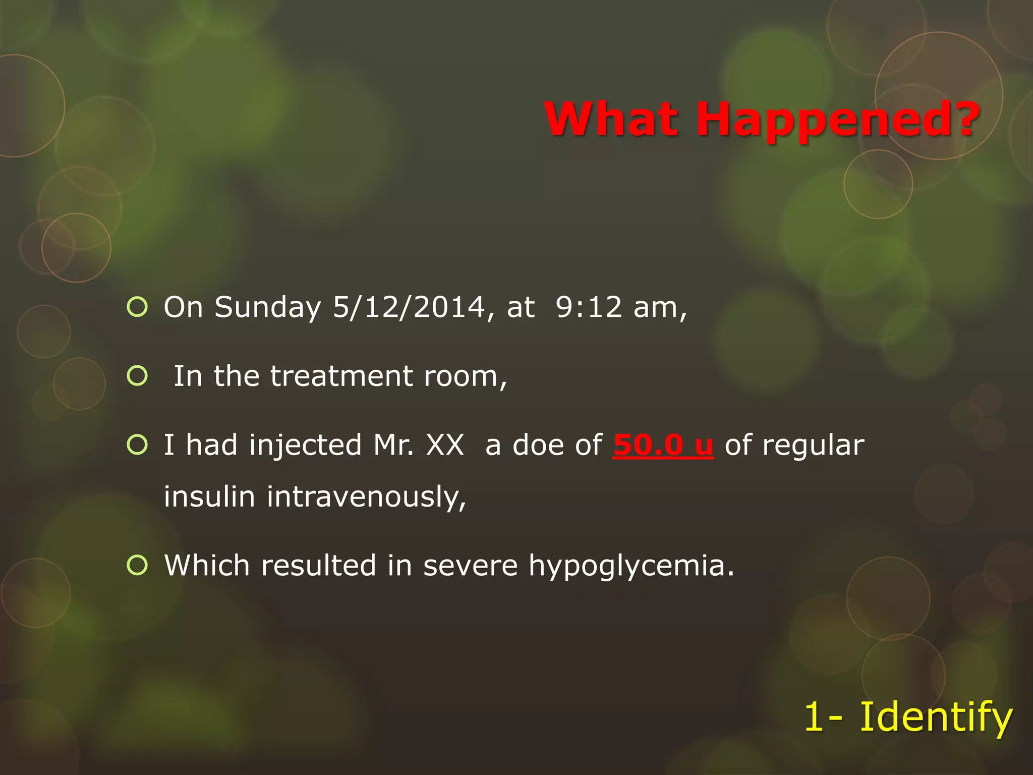 What Happened?
 On Sunday 5/12/2014, at 9:12 am,
 In the treatment room,
 I had injected Mr. XX a doe of 50.0 u of regular
insulin intravenously,
 Which resulted in severe hypoglycemia.
1- Identify
 