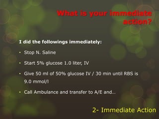 What is your immediate
action?
I did the followings immediately:
• Stop N. Saline
• Start 5% glucose 1.0 liter, IV
• Give 50 ml of 50% glucose IV / 30 min until RBS is
9.0 mmol/l
• Call Ambulance and transfer to A/E and…
2- Immediate Action
 