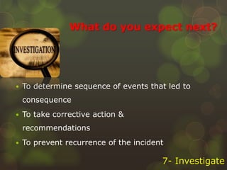 What do you expect next?
 To determine sequence of events that led to
consequence
 To take corrective action &
recommendations
 To prevent recurrence of the incident
7- Investigate
 