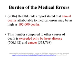 Burden of the Medical Errors
• (2004) HealthGrades report stated that annual
deaths attributable to medical errors may be as
high as 195,000 deaths.
• This number compared to other causes of
death is exceeded only by heart disease
(700,142) and cancer (553,768).
HealthGrades. In-Hospital Deaths from Medical Errors at 195,000 Per Year, HealthGrades Study Finds. Available at
http://www.healthgrades.com/media/DMS/pdf/InhosptialDeathsPatientSafetyPres sRelease072704.pdf.
 