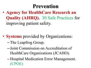 Prevention
• Agency for HealthCare Research an
Quality (AHRQ). 30 Safe Practices for
improving patient safety.
• Systems provided by Organizations:
–The Leapfrog Group.
–Joint Commission on Accreditation of
HealthCare Organizations (JCAHO).
–Hospital Medication Error Management.
(CPOE)
 