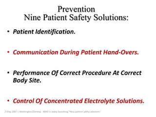 Prevention
Nine Patient Safety Solutions:
• Patient Identification.
• Communication During Patient Hand-Overs.
• Performance Of Correct Procedure At Correct
Body Site.
• Control Of Concentrated Electrolyte Solutions.
2 May 2007 | Washington/Geneva - WHO is today launching "Nine patient safety solutions"
 