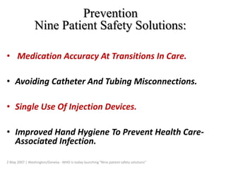Prevention
Nine Patient Safety Solutions:
• Medication Accuracy At Transitions In Care.
• Avoiding Catheter And Tubing Misconnections.
• Single Use Of Injection Devices.
• Improved Hand Hygiene To Prevent Health Care-
Associated Infection.
2 May 2007 | Washington/Geneva - WHO is today launching "Nine patient safety solutions"
 