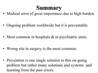 Summary
• Medical error of great importance due to high burden.
• Ongoing problem worldwide but it is preventable.
• Most common in hospitals & in psychiatric units.
• Wrong site in surgery is the most common.
• Prevention is one single solution to this on-going
problem but rather many solutions and systems and
learning from the past errors.
 
