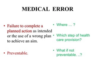 MEDICAL ERROR
• Failure to complete a
planned action as intended
or the use of a wrong plan
to achieve an aim.
• Preventable.
• Where … ?
• Which step of health
care provision?
• What if not
preventable. ..?
 