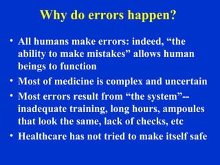Why do errors happen?
• All humans make errors: indeed, “the
ability to make mistakes” allows human
beings to function
• Most of medicine is complex and uncertain
• Most errors result from “the system”--
inadequate training, long hours, ampoules
that look the same, lack of checks, etc
• Healthcare has not tried to make itself safe
 
