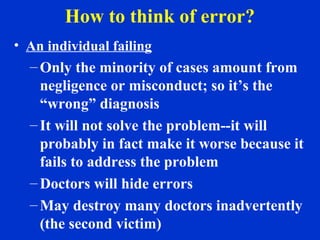 How to think of error?
• An individual failing
– Only the minority of cases amount from
negligence or misconduct; so it’s the
“wrong” diagnosis
– It will not solve the problem--it will
probably in fact make it worse because it
fails to address the problem
– Doctors will hide errors
– May destroy many doctors inadvertently
(the second victim)
 