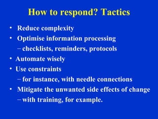 How to respond? Tactics
• Reduce complexity
• Optimise information processing
– checklists, reminders, protocols
• Automate wisely
• Use constraints
– for instance, with needle connections
• Mitigate the unwanted side effects of change
– with training, for example.
 