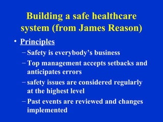 Building a safe healthcare
system (from James Reason)
• Principles
– Safety is everybody’s business
– Top management accepts setbacks and
anticipates errors
– safety issues are considered regularly
at the highest level
– Past events are reviewed and changes
implemented
 