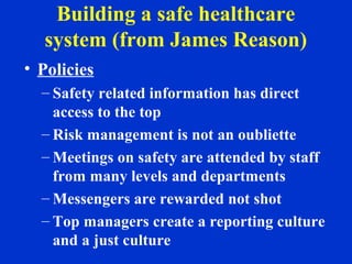 Building a safe healthcare
system (from James Reason)
• Policies
– Safety related information has direct
access to the top
– Risk management is not an oubliette
– Meetings on safety are attended by staff
from many levels and departments
– Messengers are rewarded not shot
– Top managers create a reporting culture
and a just culture
 
