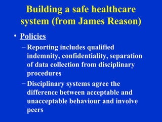 Building a safe healthcare
system (from James Reason)
• Policies
– Reporting includes qualified
indemnity, confidentiality, separation
of data collection from disciplinary
procedures
– Disciplinary systems agree the
difference between acceptable and
unacceptable behaviour and involve
peers
 