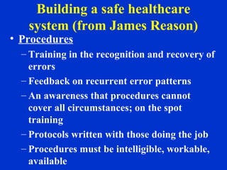 Building a safe healthcare
system (from James Reason)
• Procedures
– Training in the recognition and recovery of
errors
– Feedback on recurrent error patterns
– An awareness that procedures cannot
cover all circumstances; on the spot
training
– Protocols written with those doing the job
– Procedures must be intelligible, workable,
available
 