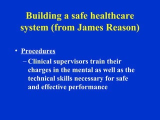 Building a safe healthcare
system (from James Reason)
• Procedures
– Clinical supervisors train their
charges in the mental as well as the
technical skills necessary for safe
and effective performance
 
