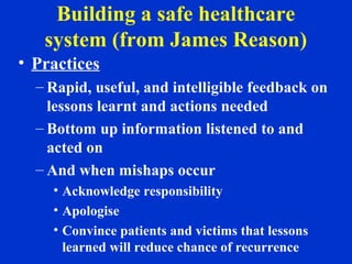Building a safe healthcare
system (from James Reason)
• Practices
– Rapid, useful, and intelligible feedback on
lessons learnt and actions needed
– Bottom up information listened to and
acted on
– And when mishaps occur
• Acknowledge responsibility
• Apologise
• Convince patients and victims that lessons
learned will reduce chance of recurrence
 